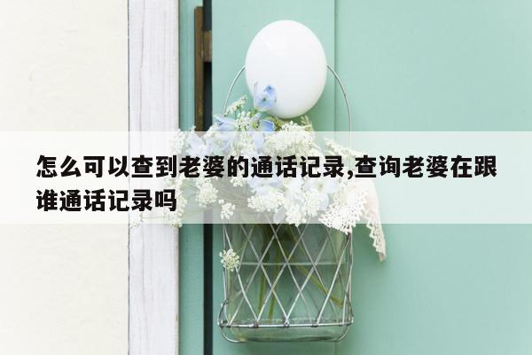 怎么可以查到老婆的通话记录,查询老婆在跟谁通话记录吗