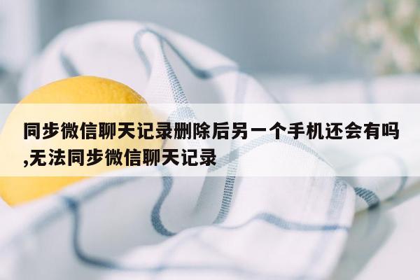 同步微信聊天记录删除后另一个手机还会有吗,无法同步微信聊天记录