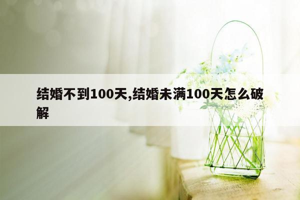 结婚不到100天,结婚未满100天怎么破解