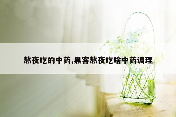 熬夜吃的中药,黑客熬夜吃啥中药调理