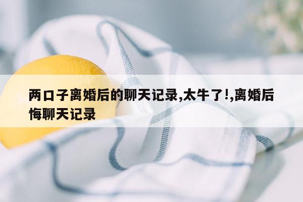 两口子离婚后的聊天记录,太牛了!,离婚后悔聊天记录