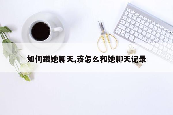 如何跟她聊天,该怎么和她聊天记录