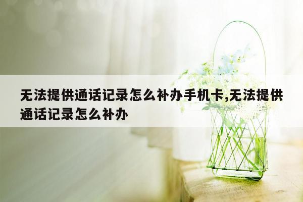 无法提供通话记录怎么补办手机卡,无法提供通话记录怎么补办