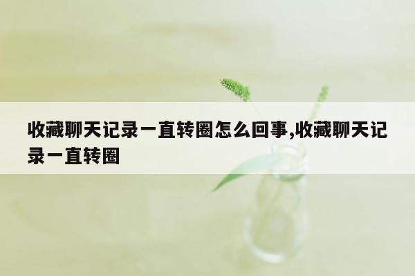 收藏聊天记录一直转圈怎么回事,收藏聊天记录一直转圈