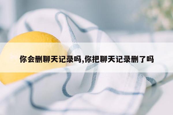 你会删聊天记录吗,你把聊天记录删了吗