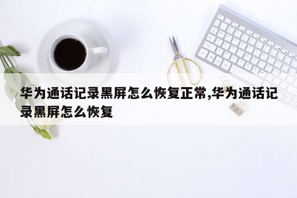 华为通话记录黑屏怎么恢复正常,华为通话记录黑屏怎么恢复