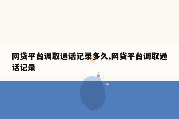 网贷平台调取通话记录多久,网贷平台调取通话记录