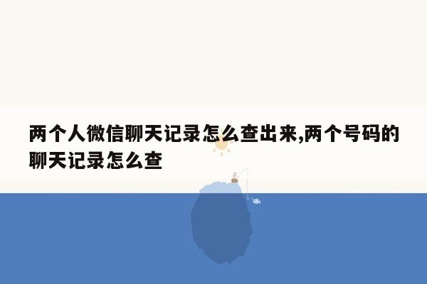 两个人微信聊天记录怎么查出来,两个号码的聊天记录怎么查