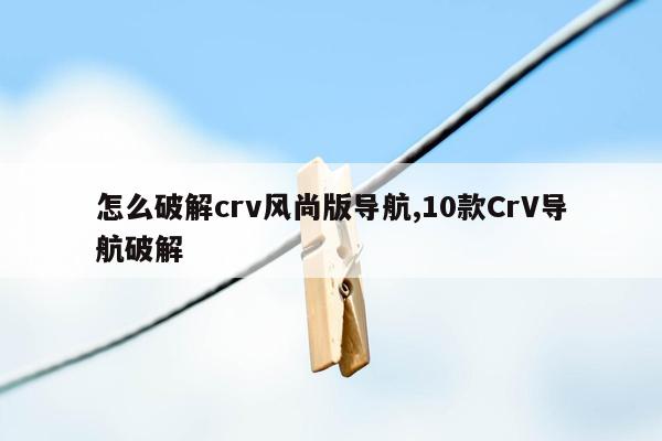 怎么破解crv风尚版导航,10款CrV导航破解