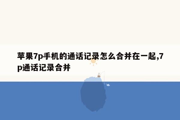 苹果7p手机的通话记录怎么合并在一起,7p通话记录合并