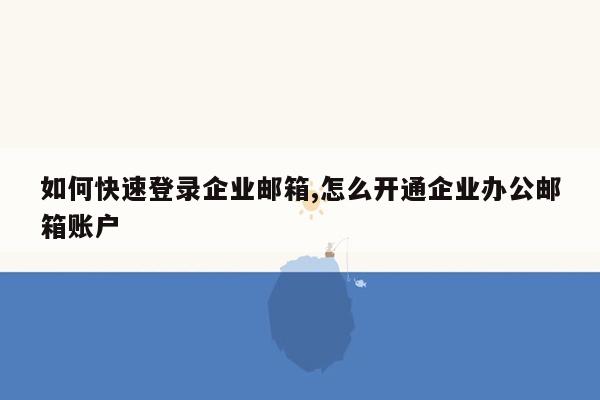 如何快速登录企业邮箱,怎么开通企业办公邮箱账户