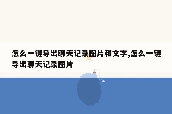 怎么一键导出聊天记录图片和文字,怎么一键导出聊天记录图片