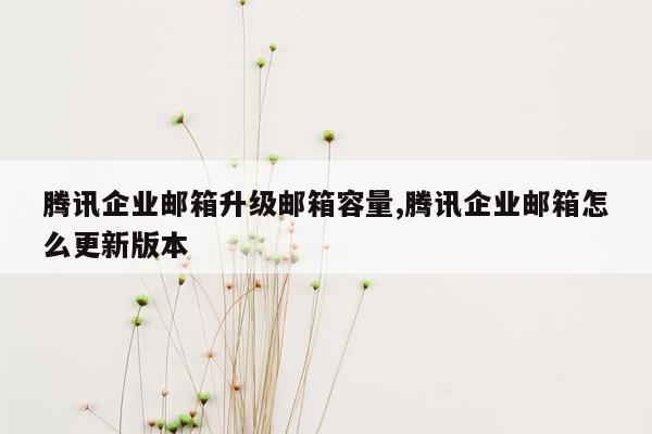 腾讯企业邮箱升级邮箱容量,腾讯企业邮箱怎么更新版本