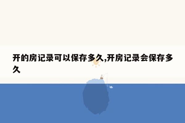 开的房记录可以保存多久,开房记录会保存多久