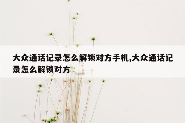 大众通话记录怎么解锁对方手机,大众通话记录怎么解锁对方