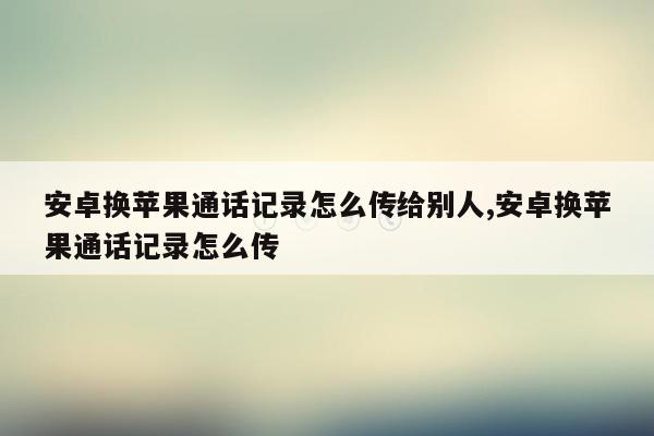 安卓换苹果通话记录怎么传给别人,安卓换苹果通话记录怎么传