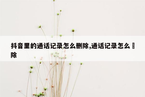 抖音里的通话记录怎么删除,通话记录怎么刪除