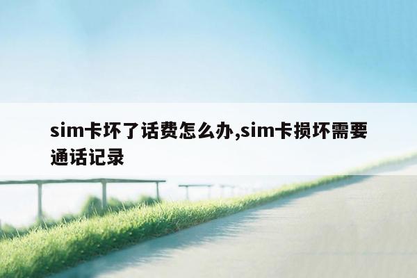 sim卡坏了话费怎么办,sim卡损坏需要通话记录