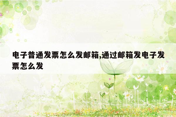 电子普通发票怎么发邮箱,通过邮箱发电子发票怎么发