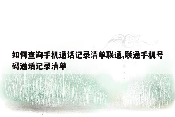 如何查询手机通话记录清单联通,联通手机号码通话记录清单