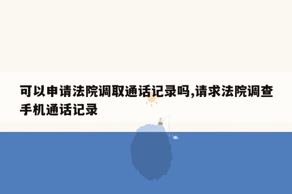 可以申请法院调取通话记录吗,请求法院调查手机通话记录