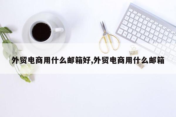 外贸电商用什么邮箱好,外贸电商用什么邮箱