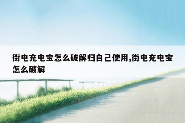 街电充电宝怎么破解归自己使用,街电充电宝怎么破解