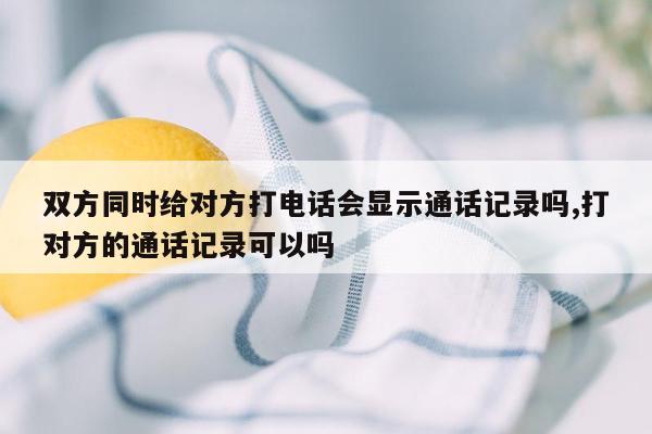 双方同时给对方打电话会显示通话记录吗,打对方的通话记录可以吗