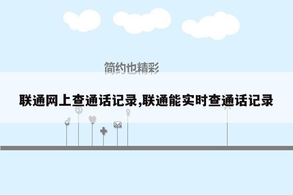 联通网上查通话记录,联通能实时查通话记录