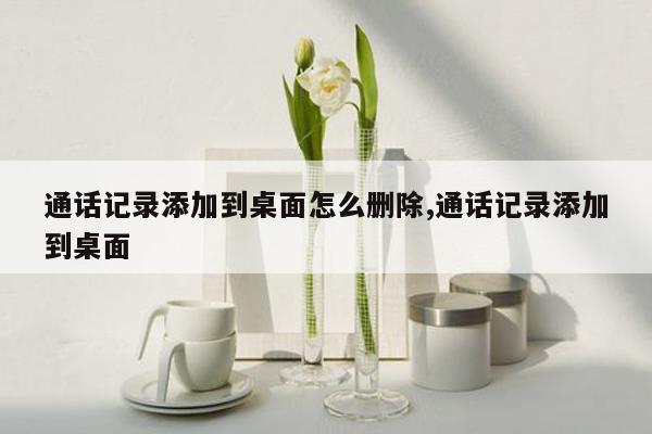 通话记录添加到桌面怎么删除,通话记录添加到桌面