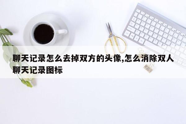 聊天记录怎么去掉双方的头像,怎么消除双人聊天记录图标