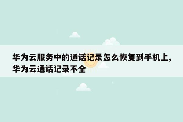 华为云服务中的通话记录怎么恢复到手机上,华为云通话记录不全