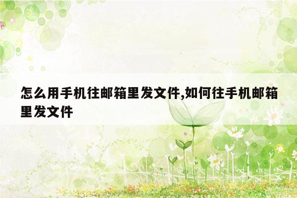 怎么用手机往邮箱里发文件,如何往手机邮箱里发文件