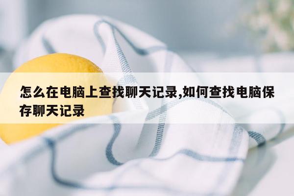 怎么在电脑上查找聊天记录,如何查找电脑保存聊天记录