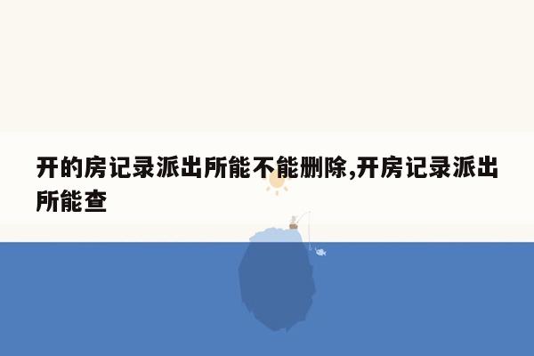 开的房记录派出所能不能删除,开房记录派出所能查