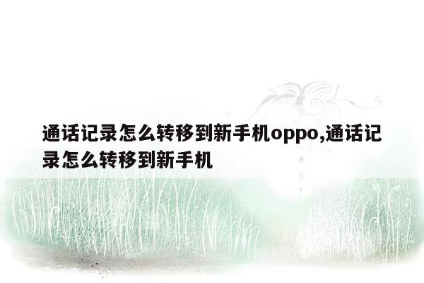 通话记录怎么转移到新手机oppo,通话记录怎么转移到新手机