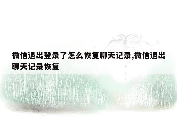 微信退出登录了怎么恢复聊天记录,微信退出聊天记录恢复