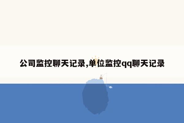 公司监控聊天记录,单位监控qq聊天记录