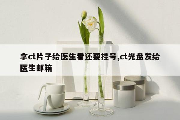 拿ct片子给医生看还要挂号,ct光盘发给医生邮箱