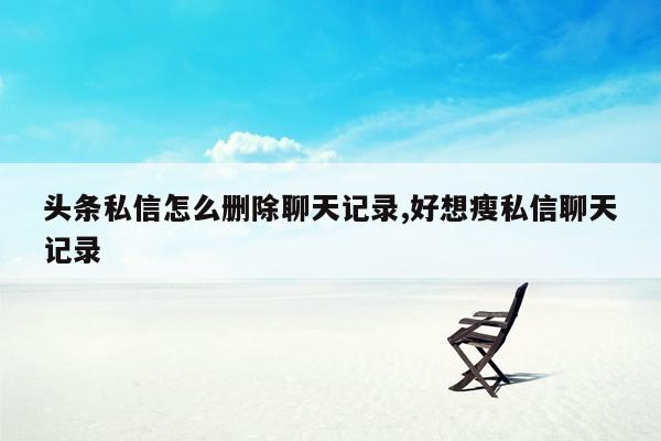 头条私信怎么删除聊天记录,好想瘦私信聊天记录