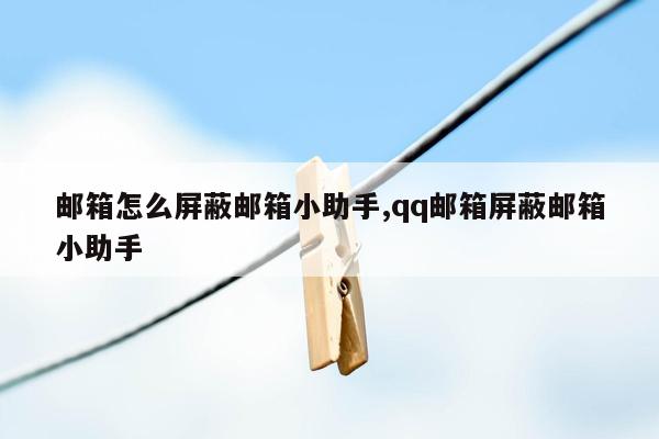 邮箱怎么屏蔽邮箱小助手,qq邮箱屏蔽邮箱小助手