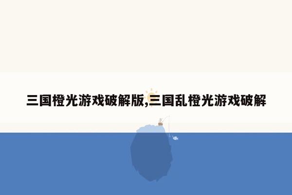 三国橙光游戏破解版,三国乱橙光游戏破解