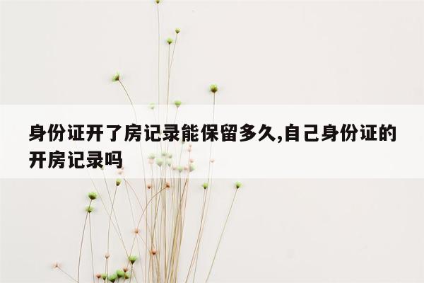 身份证开了房记录能保留多久,自己身份证的开房记录吗