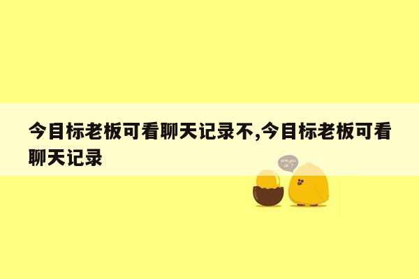 今目标老板可看聊天记录不,今目标老板可看聊天记录