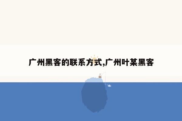 广州黑客的联系方式,广州叶某黑客