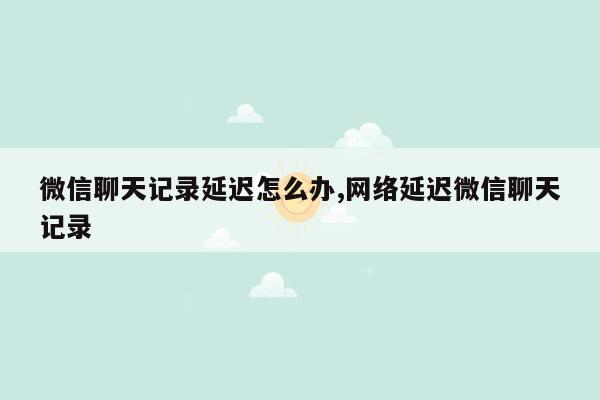 微信聊天记录延迟怎么办,网络延迟微信聊天记录