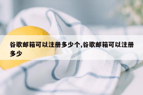 谷歌邮箱可以注册多少个,谷歌邮箱可以注册多少