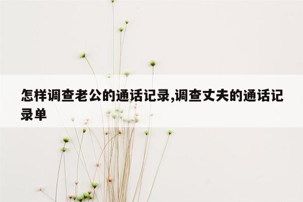 怎样调查老公的通话记录,调查丈夫的通话记录单