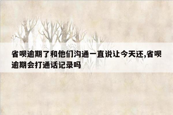 省呗逾期了和他们沟通一直说让今天还,省呗逾期会打通话记录吗