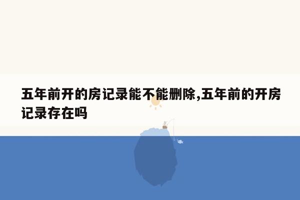 五年前开的房记录能不能删除,五年前的开房记录存在吗